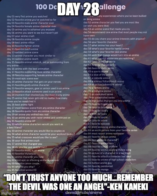 100 day anime challenge | DAY 28; “DON’T TRUST ANYONE TOO MUCH...REMEMBER THE DEVIL WAS ONE AN ANGEL"-KEN KANEKI | image tagged in 100 day anime challenge | made w/ Imgflip meme maker