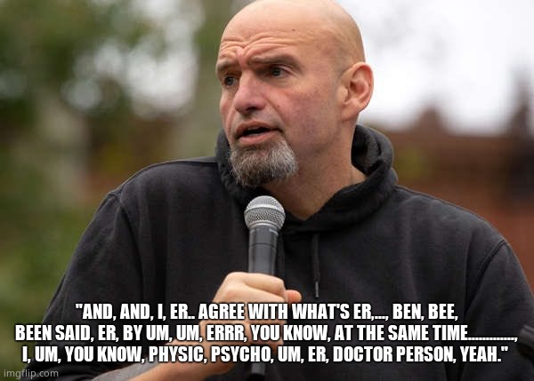 "AND, AND, I, ER.. AGREE WITH WHAT'S ER,..., BEN, BEE, BEEN SAID, ER, BY UM, UM, ERRR, YOU KNOW, AT THE SAME TIME............., I, UM, YOU K | image tagged in fetterman | made w/ Imgflip meme maker