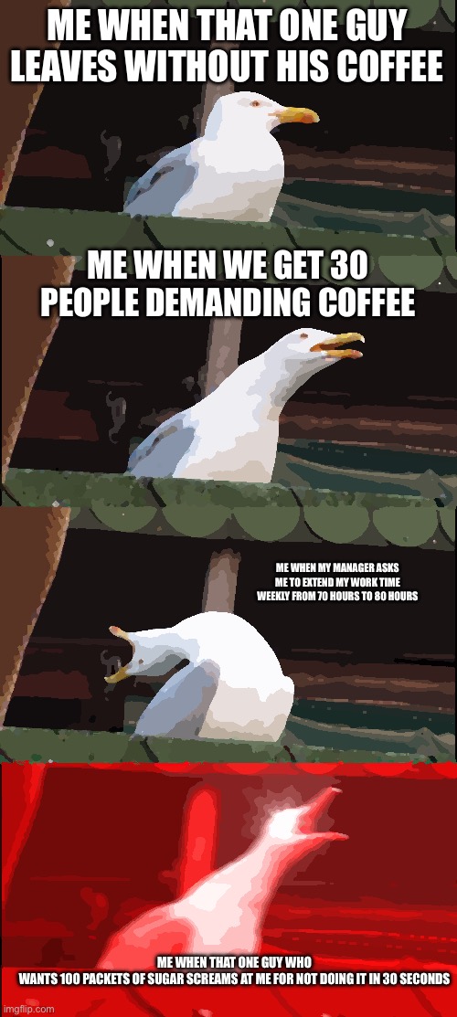 Bartenders will understand this meme. | ME WHEN THAT ONE GUY LEAVES WITHOUT HIS COFFEE; ME WHEN WE GET 30 PEOPLE DEMANDING COFFEE; ME WHEN MY MANAGER ASKS ME TO EXTEND MY WORK TIME WEEKLY FROM 70 HOURS TO 80 HOURS; ME WHEN THAT ONE GUY WHO WANTS 100 PACKETS OF SUGAR SCREAMS AT ME FOR NOT DOING IT IN 30 SECONDS | image tagged in memes,inhaling seagull,relatable | made w/ Imgflip meme maker