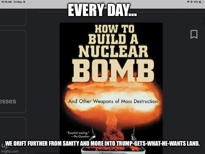 Relatable | EVERY DAY…; WE DRIFT FURTHER FROM SANITY AND MORE INTO TRUMP-GETS-WHAT-HE-WANTS LAND. | image tagged in how to build a nuclear bomb | made w/ Imgflip meme maker