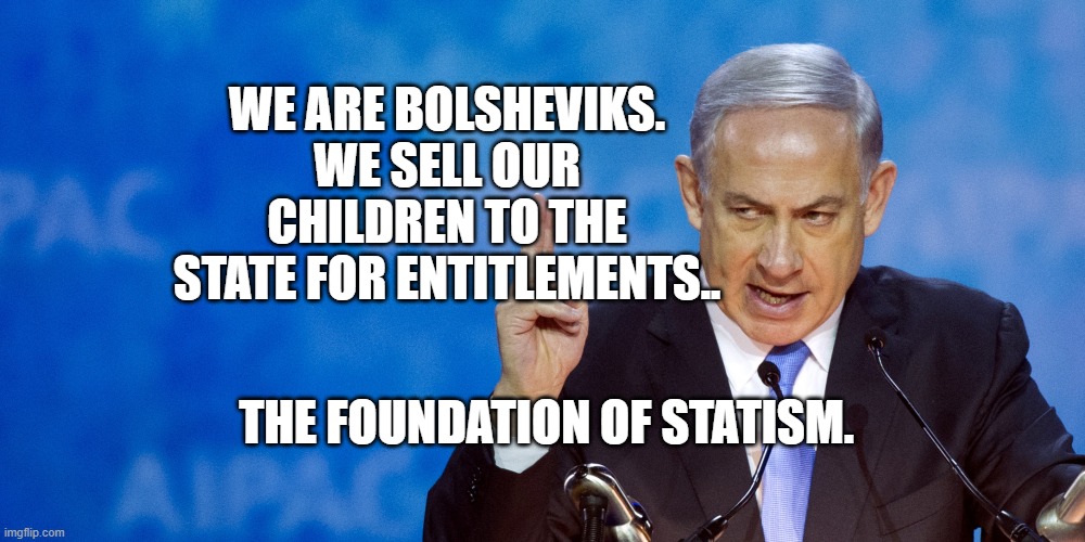 Bibi Netanyahu | WE ARE BOLSHEVIKS. WE SELL OUR CHILDREN TO THE STATE FOR ENTITLEMENTS.. THE FOUNDATION OF STATISM. | image tagged in bibi netanyahu | made w/ Imgflip meme maker