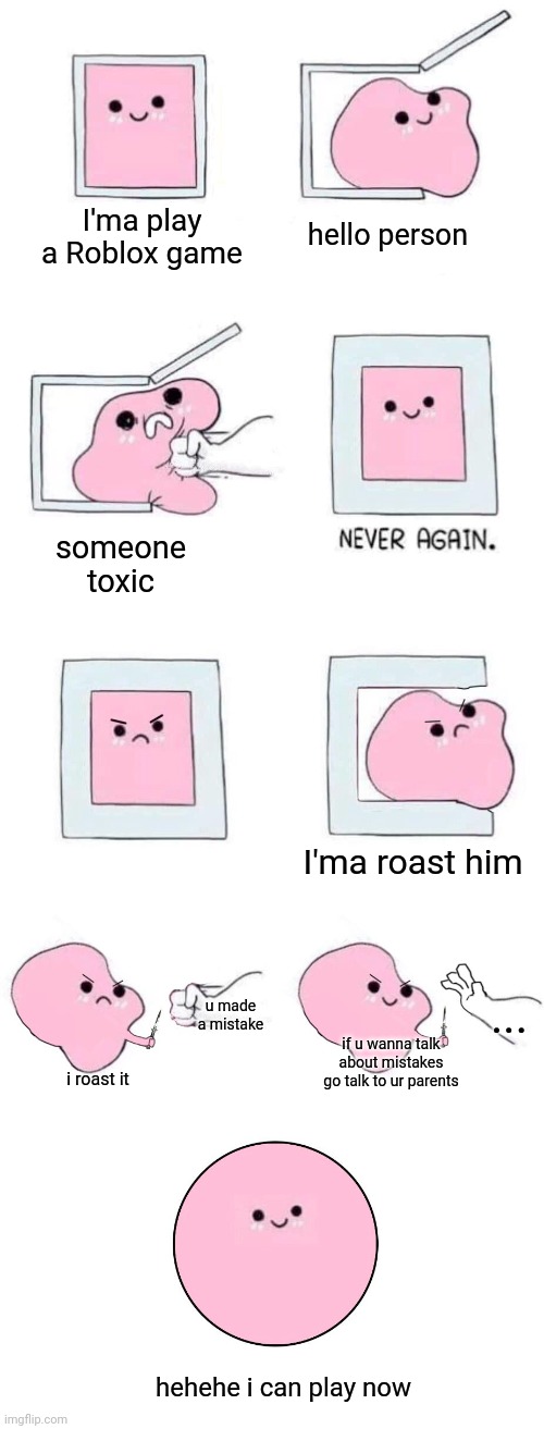 something random | I'ma play a Roblox game; hello person; someone toxic; I'ma roast him; u made a mistake; ... if u wanna talk about mistakes go talk to ur parents; i roast it; hehehe i can play now | image tagged in pink blob in a box with more panels,randomness,fr really random,wow ur reading this,congrats lol | made w/ Imgflip meme maker