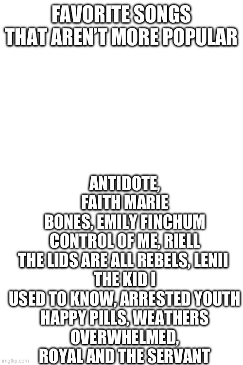 I strongly recommend these, so good and relatable | FAVORITE SONGS THAT AREN’T MORE POPULAR; ANTIDOTE, FAITH MARIE
BONES, EMILY FINCHUM
CONTROL OF ME, RIELL
THE LIDS ARE ALL REBELS, LENII 
THE KID I USED TO KNOW, ARRESTED YOUTH
HAPPY PILLS, WEATHERS
OVERWHELMED, ROYAL AND THE SERVANT | made w/ Imgflip meme maker