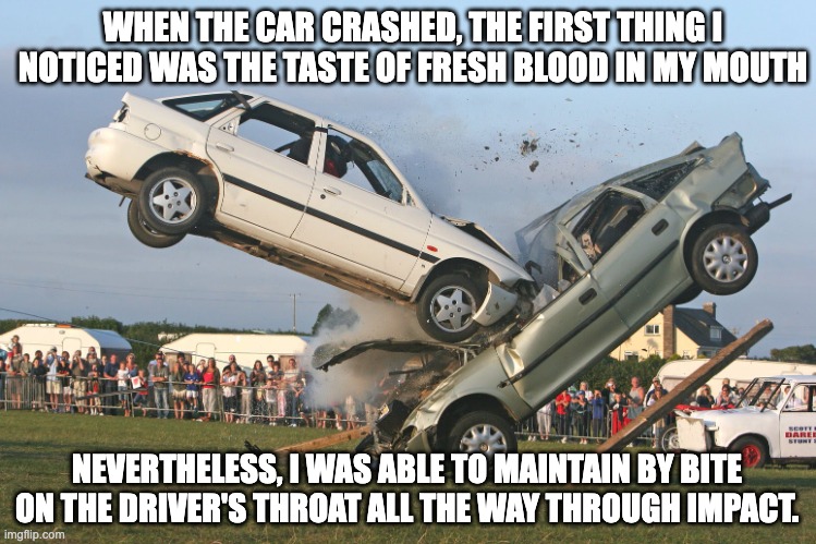 Fresh Blood | WHEN THE CAR CRASHED, THE FIRST THING I NOTICED WAS THE TASTE OF FRESH BLOOD IN MY MOUTH; NEVERTHELESS, I WAS ABLE TO MAINTAIN BY BITE ON THE DRIVER'S THROAT ALL THE WAY THROUGH IMPACT. | image tagged in car crash,dark humor,horror,memes | made w/ Imgflip meme maker