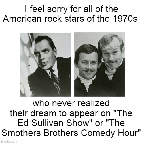 Ed Sullivan Smothers Brothers & Rock and Roll | I feel sorry for all of the American rock stars of the 1970s; who never realized their dream to appear on "The Ed Sullivan Show" or "The Smothers Brothers Comedy Hour" | image tagged in ed sullivan,smothers brothers,1970s rock,rock and roll | made w/ Imgflip meme maker