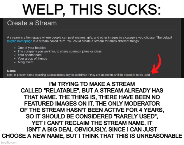 Can we be able to reclaim titles after 8 months or longer of inactivity? No images from a 4-year old stream being called "active | WELP, THIS SUCKS:; I'M TRYING TO MAKE A STREAM CALLED "RELATABLE", BUT A STREAM ALREADY HAS THAT NAME. THE THING IS, THERE HAVE BEEN NO FEATURED IMAGES ON IT, THE ONLY MODERATOR OF THE STREAM HASN'T BEEN ACTIVE FOR 4 YEARS, SO IT SHOULD BE CONSIDERED "RARELY USED", YET I CAN'T RECLAIM THE STREAM NAME. IT ISN'T A BIG DEAL OBVIOUSLY, SINCE I CAN JUST CHOOSE A NEW NAME, BUT I THINK THAT THIS IS UNREASONABLE | image tagged in blank white template | made w/ Imgflip meme maker
