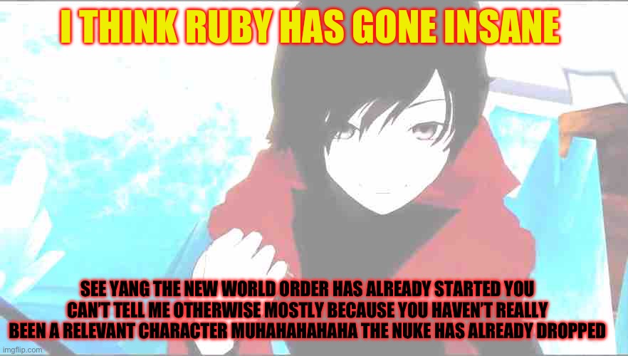Ruby and the new world order | I THINK RUBY HAS GONE INSANE; SEE YANG THE NEW WORLD ORDER HAS ALREADY STARTED YOU CAN’T TELL ME OTHERWISE MOSTLY BECAUSE YOU HAVEN’T REALLY BEEN A RELEVANT CHARACTER MUHAHAHAHAHA THE NUKE HAS ALREADY DROPPED | image tagged in rwby ruby | made w/ Imgflip meme maker