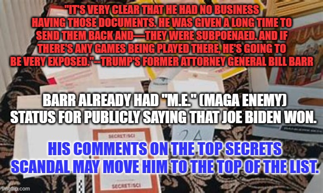 MAGA's most hated former ally since Ray Epps. | "IT'S VERY CLEAR THAT HE HAD NO BUSINESS HAVING THOSE DOCUMENTS. HE WAS GIVEN A LONG TIME TO SEND THEM BACK AND—THEY WERE SUBPOENAED. AND IF THERE'S ANY GAMES BEING PLAYED THERE, HE'S GOING TO BE VERY EXPOSED."--TRUMP'S FORMER ATTORNEY GENERAL BILL BARR; BARR ALREADY HAD "M.E." (MAGA ENEMY) STATUS FOR PUBLICLY SAYING THAT JOE BIDEN WON. HIS COMMENTS ON THE TOP SECRETS SCANDAL MAY MOVE HIM TO THE TOP OF THE LIST. | image tagged in politics | made w/ Imgflip meme maker