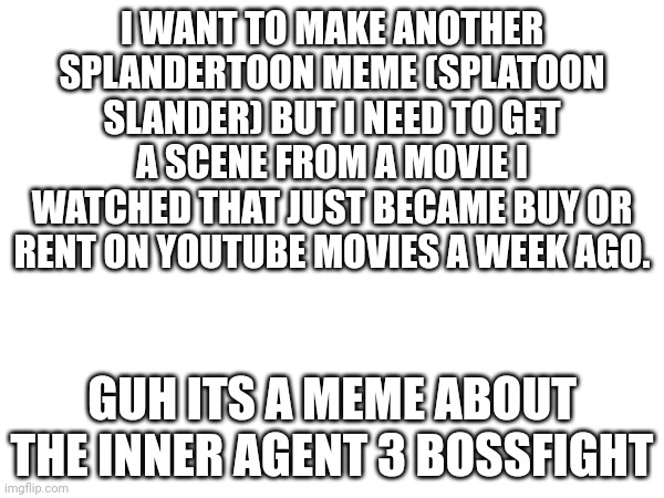 Guhhhhhhwhuhwhuhhhhhhhhhhh | I WANT TO MAKE ANOTHER SPLANDERTOON MEME (SPLATOON SLANDER) BUT I NEED TO GET A SCENE FROM A MOVIE I WATCHED THAT JUST BECAME BUY OR RENT ON YOUTUBE MOVIES A WEEK AGO. GUH ITS A MEME ABOUT THE INNER AGENT 3 BOSSFIGHT | made w/ Imgflip meme maker