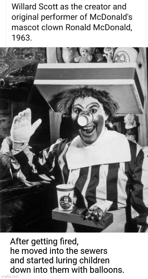 How IT all began | After getting fired, he moved into the sewers and started luring children down into them with balloons. | image tagged in first,ronald mcdonald,it,pennywise,not really,funny story | made w/ Imgflip meme maker