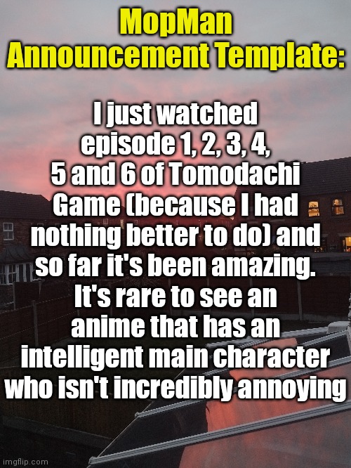 MopMan Announcement Template:; I just watched episode 1, 2, 3, 4, 5 and 6 of Tomodachi Game (because I had nothing better to do) and so far it's been amazing. It's rare to see an anime that has an intelligent main character who isn't incredibly annoying | image tagged in mopman announcement template | made w/ Imgflip meme maker