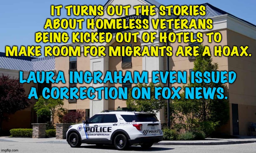 IT TURNS OUT THE STORIES ABOUT HOMELESS VETERANS BEING KICKED OUT OF HOTELS TO MAKE ROOM FOR MIGRANTS ARE A HOAX. LAURA INGRAHAM EVEN ISSUED A CORRECTION ON FOX NEWS. | made w/ Imgflip meme maker