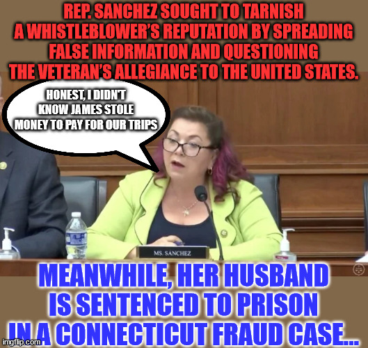 Just another corrupt politician the left wants you to ignore... | REP. SANCHEZ SOUGHT TO TARNISH A WHISTLEBLOWER’S REPUTATION BY SPREADING FALSE INFORMATION AND QUESTIONING THE VETERAN’S ALLEGIANCE TO THE UNITED STATES. HONEST, I DIDN'T KNOW JAMES STOLE MONEY TO PAY FOR OUR TRIPS; MEANWHILE, HER HUSBAND IS SENTENCED TO PRISON IN A CONNECTICUT FRAUD CASE... | image tagged in corrupt,politicians | made w/ Imgflip meme maker