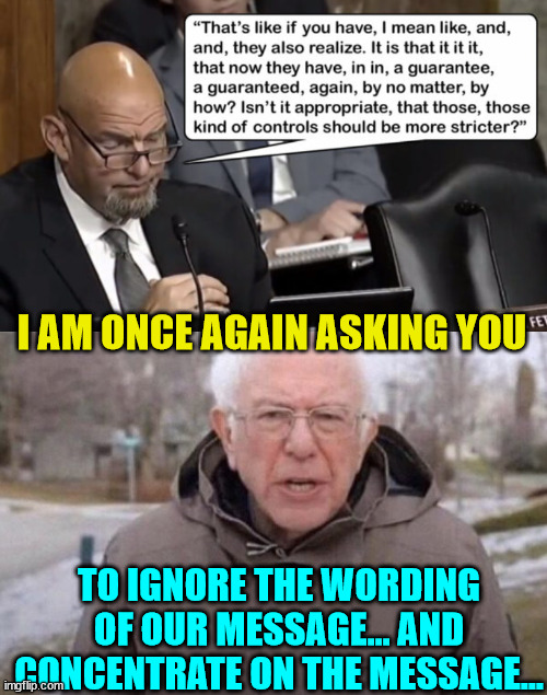 More word salad from democrats | I AM ONCE AGAIN ASKING YOU; TO IGNORE THE WORDING OF OUR MESSAGE... AND CONCENTRATE ON THE MESSAGE... | image tagged in i am once again asking,democrat,nonsense | made w/ Imgflip meme maker
