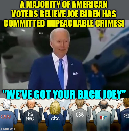 And the media is covering up the Biden crimes... | A MAJORITY OF AMERICAN VOTERS BELIEVE JOE BIDEN HAS COMMITTED IMPEACHABLE CRIMES! "WE'VE GOT YOUR BACK JOEY" | image tagged in criminal,joe biden,mainstream media,cover up | made w/ Imgflip meme maker
