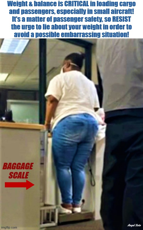 woman weighing-in before boarding small aircraft | Weight & balance is CRITICAL in loading cargo
and passengers, especially in small aircraft!
It's a matter of passenger safety, so RESIST
the urge to lie about your weight in order to
avoid a possible embarrassing situation! BAGGAGE 
SCALE; Angel Soto | image tagged in aircraft,overweight,passenger,resist,lying,embarrassing | made w/ Imgflip meme maker