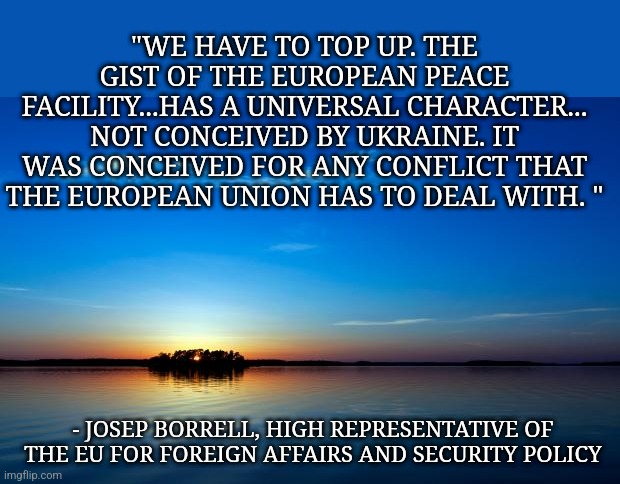Peace = defeat of tyranny | "WE HAVE TO TOP UP. THE GIST OF THE EUROPEAN PEACE FACILITY...HAS A UNIVERSAL CHARACTER... NOT CONCEIVED BY UKRAINE. IT WAS CONCEIVED FOR ANY CONFLICT THAT THE EUROPEAN UNION HAS TO DEAL WITH. "; - JOSEP BORRELL, HIGH REPRESENTATIVE OF THE EU FOR FOREIGN AFFAIRS AND SECURITY POLICY | image tagged in inspirational quote,ukraine,fck ptn,ptn khlo,arm ukraine now,russia is a terrorist state | made w/ Imgflip meme maker