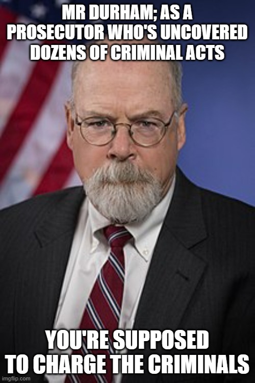 John Durham | MR DURHAM; AS A PROSECUTOR WHO'S UNCOVERED DOZENS OF CRIMINAL ACTS; YOU'RE SUPPOSED TO CHARGE THE CRIMINALS | image tagged in john durham | made w/ Imgflip meme maker