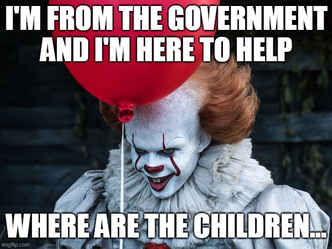 Pennywise .gov agent | I'M FROM THE GOVERNMENT AND I'M HERE TO HELP; WHERE ARE THE CHILDREN... | image tagged in scary clown | made w/ Imgflip meme maker