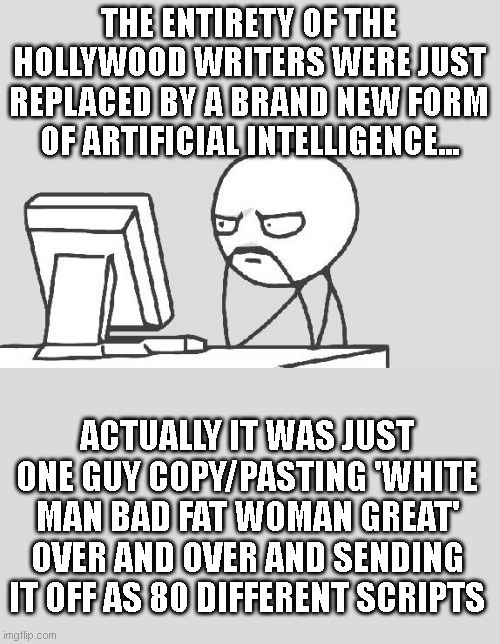 Computer Guy | THE ENTIRETY OF THE HOLLYWOOD WRITERS WERE JUST REPLACED BY A BRAND NEW FORM OF ARTIFICIAL INTELLIGENCE... ACTUALLY IT WAS JUST ONE GUY COPY/PASTING 'WHITE MAN BAD FAT WOMAN GREAT' OVER AND OVER AND SENDING IT OFF AS 80 DIFFERENT SCRIPTS | image tagged in memes,computer guy | made w/ Imgflip meme maker