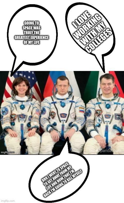 GOING TO SPACE WAS TRULY THE GREATEST EXPERIENCE OF MY LIFE; I LOVE WORKING WITH MY COLLEGES; BRO I WENT TO SPACE TO GET AWAY FROM MY LIFE AND NOW THAT I’M BACK I’M GOING TO KILL MYSELF | image tagged in memes,blank transparent square | made w/ Imgflip meme maker