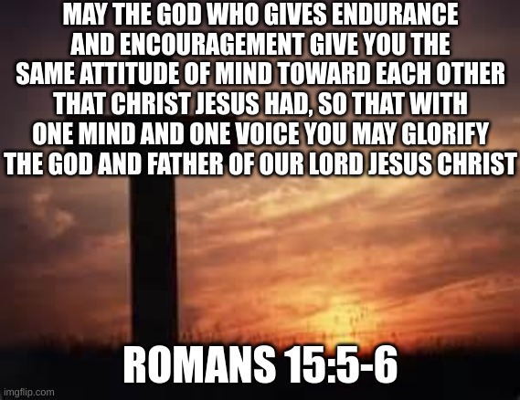 Cross | MAY THE GOD WHO GIVES ENDURANCE AND ENCOURAGEMENT GIVE YOU THE SAME ATTITUDE OF MIND TOWARD EACH OTHER THAT CHRIST JESUS HAD, SO THAT WITH ONE MIND AND ONE VOICE YOU MAY GLORIFY THE GOD AND FATHER OF OUR LORD JESUS CHRIST; ROMANS 15:5-6 | image tagged in cross | made w/ Imgflip meme maker