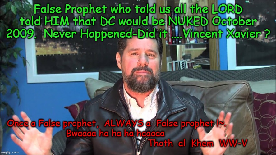 PASTOR VINCENT XAVIER | False Prophet who told us all the LORD told HIM that DC would be NUKED October 2009.  Never Happened-Did it ....Vincent Xavier ? Once a False prophet,  ALWAYS a  False prophet !~.                
  Bwaaaa ha ha ha haaaaa                                                                Thoth  al  Khem  WW-V | image tagged in nuke dc 2009,false prophet,hilariously wrong,vincent xavier,pastor v,the watchman | made w/ Imgflip meme maker