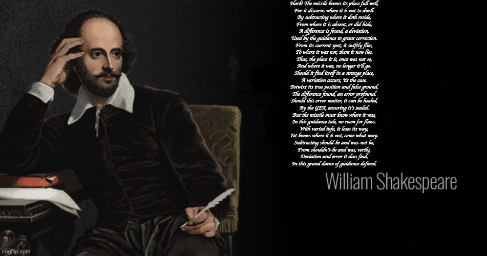 GEA | Hark! The missile knows its place full well,
For it discerns where it is not to dwell.
By subtracting where it doth reside,
From where it is absent, or did hide,
A difference is found, a deviation,
Used by the guidance to grant correction.

From its current spot, it swiftly flies,
To where it was not, there it now lies.
Thus, the place it is, once was not so,
And where it was, no longer it'll go.

Should it find itself in a strange place,
A variation occurs, 'tis the case.
Betwixt its true position and false ground,
The difference found, an error profound.
Should this error matter, it can be healed,
By the GEA, ensuring it's sealed.

But the missile must know where it was,
In this guidance tale, no room for flaws.
With varied info, it loses its way,
Yet knows where it is not, come what may.
Subtracting should-be and was-not be,
From shouldn't-be and was, verily,
Deviation and error it does find,
In this grand dance of guidance defined. | image tagged in shakespeare quotes | made w/ Imgflip meme maker