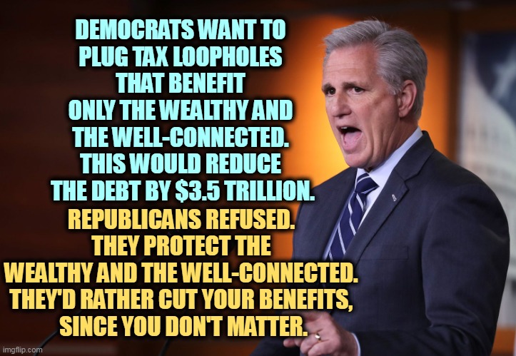 Republicans protect the rich. That's their main reason for being. You're just an excuse. | DEMOCRATS WANT TO 
PLUG TAX LOOPHOLES 
THAT BENEFIT 
ONLY THE WEALTHY AND 
THE WELL-CONNECTED. 
THIS WOULD REDUCE 
THE DEBT BY $3.5 TRILLION. REPUBLICANS REFUSED. 
THEY PROTECT THE 
WEALTHY AND THE WELL-CONNECTED. 
THEY'D RATHER CUT YOUR BENEFITS, 
SINCE YOU DON'T MATTER. | image tagged in kevin mccarthy - professional liar anti-american,republican,blackmail,democrats,responsibility | made w/ Imgflip meme maker