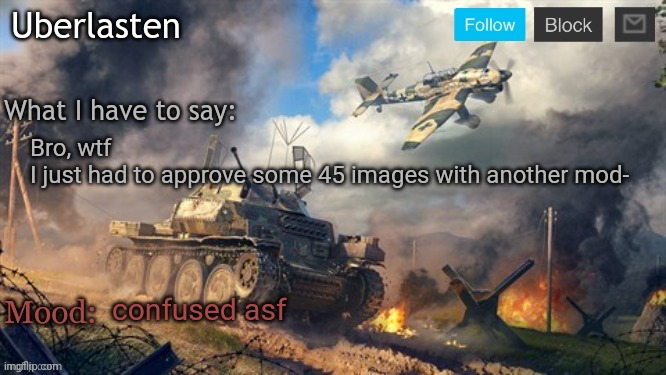 Uberlasten's announcement temp | Bro, wtf
I just had to approve some 45 images with another mod-; confused asf | image tagged in uberlasten's announcement temp | made w/ Imgflip meme maker