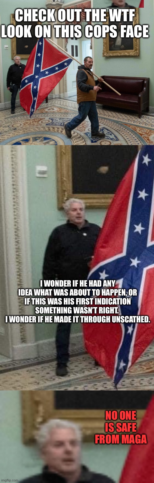 CHECK OUT THE WTF LOOK ON THIS COPS FACE; I WONDER IF HE HAD ANY IDEA WHAT WAS ABOUT TO HAPPEN, OR IF THIS WAS HIS FIRST INDICATION SOMETHING WASN’T RIGHT. 
I WONDER IF HE MADE IT THROUGH UNSCATHED. NO ONE IS SAFE FROM MAGA | image tagged in capitol break in confederate flag cropped,confederate flag in the capitol | made w/ Imgflip meme maker