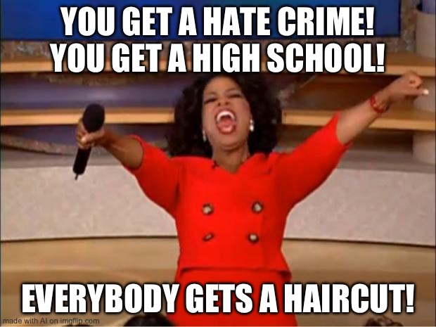 i dont wanna get a haircut… [Mod note: NOT THE HAIR-] | YOU GET A HATE CRIME! YOU GET A HIGH SCHOOL! EVERYBODY GETS A HAIRCUT! | image tagged in memes,oprah you get a,ai meme | made w/ Imgflip meme maker