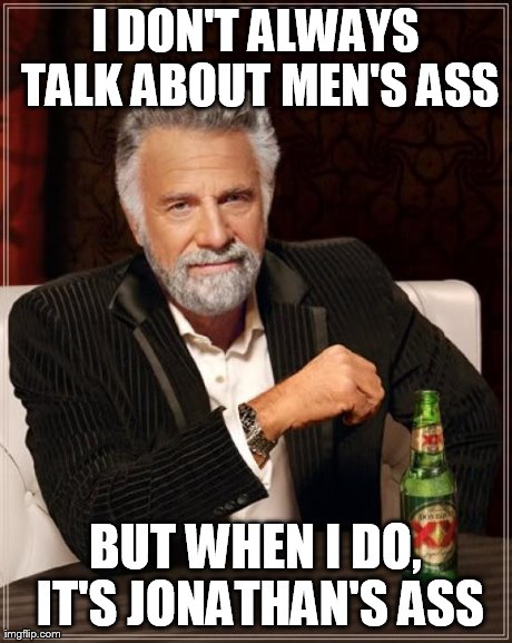 The Most Interesting Man In The World Meme | I DON'T ALWAYS TALK ABOUT MEN'S ASS BUT WHEN I DO, IT'S JONATHAN'S ASS | image tagged in memes,the most interesting man in the world | made w/ Imgflip meme maker