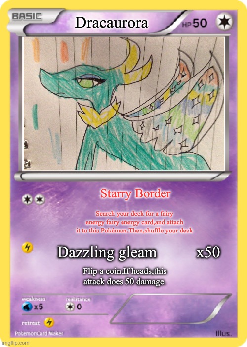 It is a dragon/fairy type.Comment if you like it! | Dracaurora; Starry Border; Search your deck for a fairy energy fairy energy card,and attach it to this Pokémon.Then,shuffle your deck; Dazzling gleam          x50; Flip a coin.If heads,this attack does 50 damage. | image tagged in pok mon card | made w/ Imgflip meme maker
