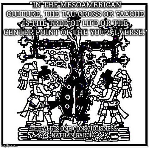 "IN THE MESOAMERICAN CULTURE, THE TAU CROSS OR YAXCHE IS THE TREE OF LIFE OR THE CENTER POINT OF THE YOU & I VERSE."; -THE ALL IS ONE CONSCIOUSNESS
-NATHAN GARCIA | image tagged in spirituality,the real scroll of truth,the truth,truth | made w/ Imgflip meme maker