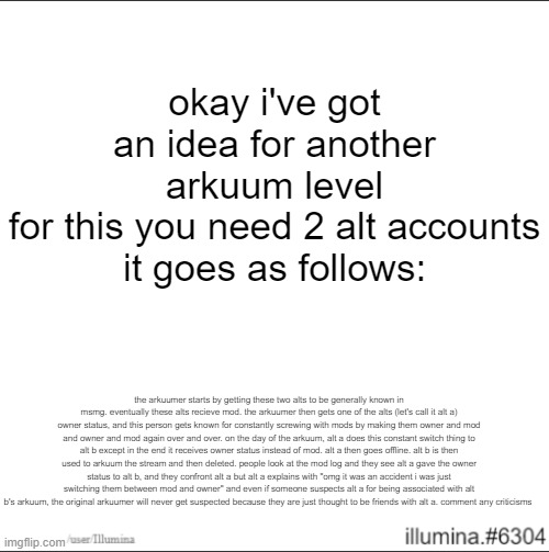 okay i've got an idea for another arkuum level
for this you need 2 alt accounts
it goes as follows:; the arkuumer starts by getting these two alts to be generally known in msmg. eventually these alts recieve mod. the arkuumer then gets one of the alts (let's call it alt a) owner status, and this person gets known for constantly screwing with mods by making them owner and mod and owner and mod again over and over. on the day of the arkuum, alt a does this constant switch thing to alt b except in the end it receives owner status instead of mod. alt a then goes offline. alt b is then used to arkuum the stream and then deleted. people look at the mod log and they see alt a gave the owner status to alt b, and they confront alt a but alt a explains with "omg it was an accident i was just switching them between mod and owner" and even if someone suspects alt a for being associated with alt b's arkuum, the original arkuumer will never get suspected because they are just thought to be friends with alt a. comment any criticisms | made w/ Imgflip meme maker
