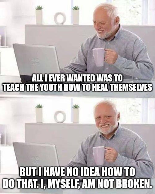 A cross-generational story | ALL I EVER WANTED WAS TO TEACH THE YOUTH HOW TO HEAL THEMSELVES; BUT I HAVE NO IDEA HOW TO DO THAT. I, MYSELF, AM NOT BROKEN. | image tagged in memes,hide the pain harold | made w/ Imgflip meme maker
