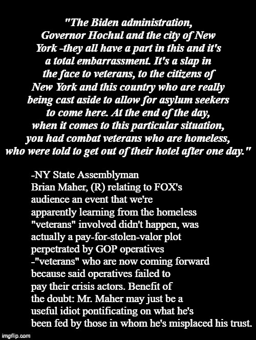 Well, well, welly well... an insidious plot perpetrated by the folksies who scream loudest against insidious plots... | "The Biden administration, Governor Hochul and the city of New York -they all have a part in this and it's a total embarrassment. It's a slap in the face to veterans, to the citizens of New York and this country who are really being cast aside to allow for asylum seekers to come here. At the end of the day, when it comes to this particular situation, you had combat veterans who are homeless, who were told to get out of their hotel after one day."; -NY State Assemblyman Brian Maher, (R) relating to FOX's audience an event that we're apparently learning from the homeless "veterans" involved didn't happen, was actually a pay-for-stolen-valor plot perpetrated by GOP operatives -"veterans" who are now coming forward because said operatives failed to pay their crisis actors. Benefit of the doubt: Mr. Maher may just be a useful idiot pontificating on what he's been fed by those in whom he's misplaced his trust. | image tagged in hypocrites,liars | made w/ Imgflip meme maker
