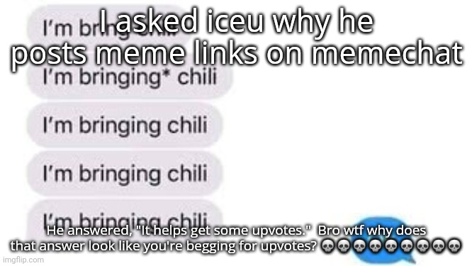 I'm bring chili | I asked iceu why he posts meme links on memechat; He answered, "It helps get some upvotes."  Bro wtf why does that answer look like you're begging for upvotes? 💀💀💀💀💀💀💀💀💀 | image tagged in i'm bring chili | made w/ Imgflip meme maker