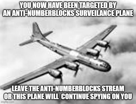 YOU NOW HAVE BEEN TARGETED BY AN ANTI-NUMBERBLOCKS SURVEILANCE PLANE LEAVE THE ANTI-NUMBERBLOCKS STREAM OR THIS PLANE WILL  CONTINUE SPYING  | image tagged in b29 superfortress | made w/ Imgflip meme maker