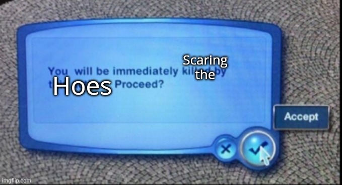 /j | Hoes; Scaring the | image tagged in you will be immediately killed by this action | made w/ Imgflip meme maker