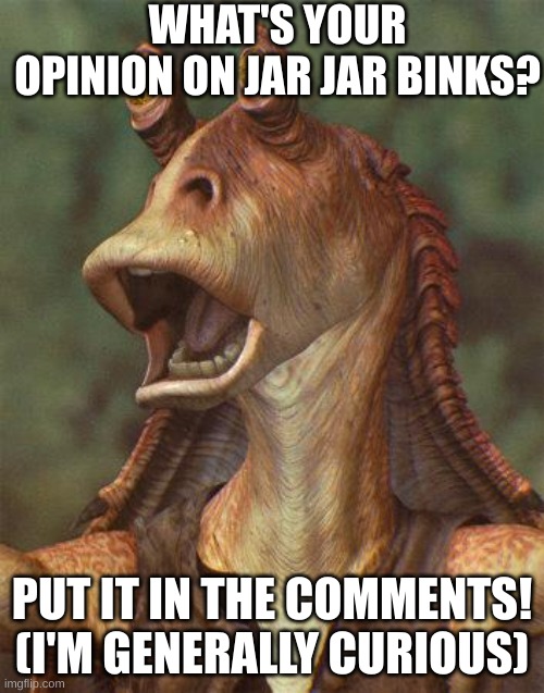 Me and my friends have a debate. I want to see what the Imgflip star wars community thinks. | WHAT'S YOUR OPINION ON JAR JAR BINKS? PUT IT IN THE COMMENTS! (I'M GENERALLY CURIOUS) | image tagged in star wars jar jar binks | made w/ Imgflip meme maker