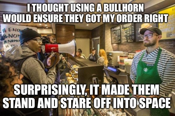 I THOUGHT USING A BULLHORN WOULD ENSURE THEY GOT MY ORDER RIGHT; SURPRISINGLY, IT MADE THEM STAND AND STARE OFF INTO SPACE | image tagged in memes | made w/ Imgflip meme maker