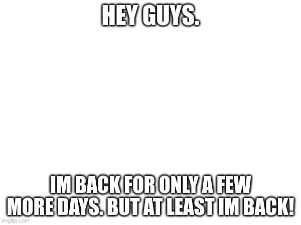 HEY GUYS. IM BACK FOR ONLY A FEW MORE DAYS. BUT AT LEAST IM BACK! | made w/ Imgflip meme maker