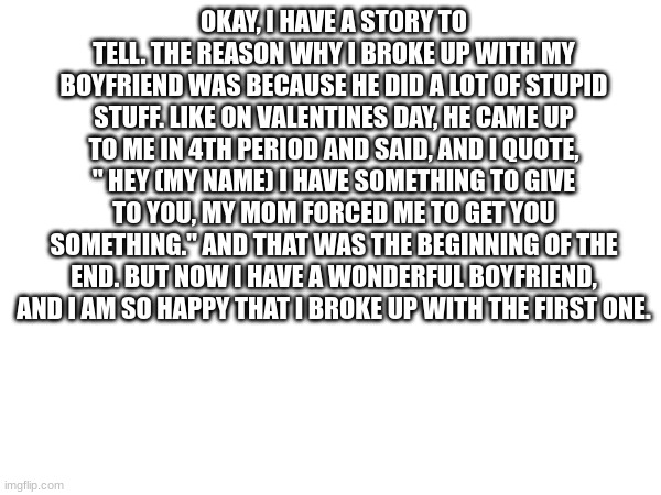 This is a true story | OKAY, I HAVE A STORY TO TELL. THE REASON WHY I BROKE UP WITH MY BOYFRIEND WAS BECAUSE HE DID A LOT OF STUPID STUFF. LIKE ON VALENTINES DAY, HE CAME UP TO ME IN 4TH PERIOD AND SAID, AND I QUOTE, " HEY (MY NAME) I HAVE SOMETHING TO GIVE TO YOU, MY MOM FORCED ME TO GET YOU SOMETHING." AND THAT WAS THE BEGINNING OF THE END. BUT NOW I HAVE A WONDERFUL BOYFRIEND, AND I AM SO HAPPY THAT I BROKE UP WITH THE FIRST ONE. | image tagged in love | made w/ Imgflip meme maker