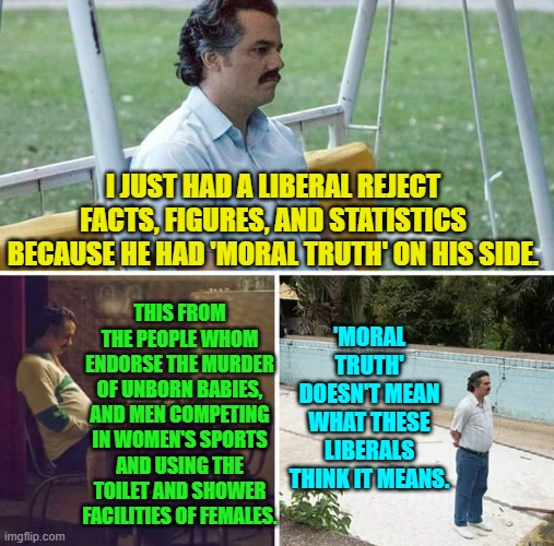 Liberal 'moral truth'?  Hahahahaha! | I JUST HAD A LIBERAL REJECT FACTS, FIGURES, AND STATISTICS BECAUSE HE HAD 'MORAL TRUTH' ON HIS SIDE. THIS FROM THE PEOPLE WHOM ENDORSE THE MURDER OF UNBORN BABIES, AND MEN COMPETING IN WOMEN'S SPORTS AND USING THE TOILET AND SHOWER FACILITIES OF FEMALES. 'MORAL TRUTH' DOESN'T MEAN WHAT THESE LIBERALS THINK IT MEANS. | image tagged in sad pablo escobar | made w/ Imgflip meme maker