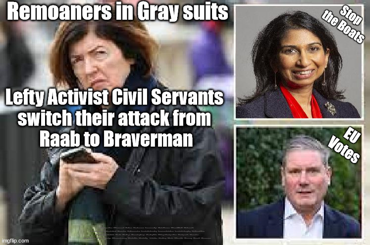 Lefty Activist Civil Servants - Brexit Remoaners - Stop the Boats | Stop the Boats; Remoaners in Gray suits; Lefty Activist Civil Servants 
switch their attack from 
Raab to Braverman; EU 
Votes; #Immigration #Starmerout #Labour #JonLansman #wearecorbyn #KeirStarmer #DianeAbbott #McDonnell #cultofcorbyn #labourisdead #Momentum #labourracism #socialistsunday #nevervotelabour #socialistanyday #Antisemitism #Savile #SavileGate #Paedo #Worboys #GroomingGangs #Paedophile #IllegalImmigration #Immigrants #Invasion #StoptheBoats #StarmerResign #Starmeriswrong #SirSoftie #SirSofty  #strikes #SueGray #Blair #Steroids #Economy #Brexit #Braverman | image tagged in labourisdead,leftie activist civil servant,starmerout getstarmerout,illegal immigration,remoaner civil servants,brexit boats | made w/ Imgflip meme maker