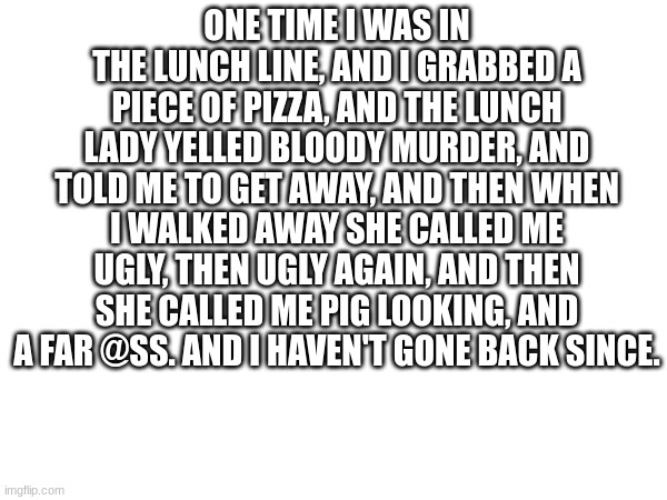 True story | ONE TIME I WAS IN THE LUNCH LINE, AND I GRABBED A PIECE OF PIZZA, AND THE LUNCH LADY YELLED BLOODY MURDER, AND TOLD ME TO GET AWAY, AND THEN WHEN I WALKED AWAY SHE CALLED ME UGLY, THEN UGLY AGAIN, AND THEN SHE CALLED ME PIG LOOKING, AND A FAR @SS. AND I HAVEN'T GONE BACK SINCE. | image tagged in school lunch | made w/ Imgflip meme maker