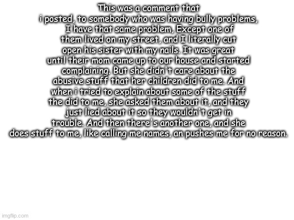 True story | This was a comment that i posted, to somebody who was having bully problems,
 I have that same problem, Except one of them lived on my street, and I literally cut open his sister with my nails. It was great until their mom came up to our house and started complaining. But she didn't care about the abusive stuff that her children did to me. And when i tried to explain about some of the stuff the did to me, she asked them about it, and they just lied about it so they wouldn't get in trouble. And then there's another one, and she does stuff to me, like calling me names, an pushes me for no reason. | image tagged in true story | made w/ Imgflip meme maker