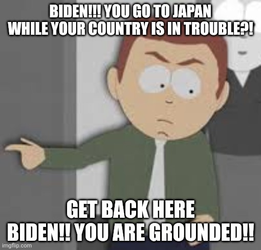 BIDEN!! YOU ARE GROUNDED!! | BIDEN!!! YOU GO TO JAPAN WHILE YOUR COUNTRY IS IN TROUBLE?! GET BACK HERE BIDEN!! YOU ARE GROUNDED!! | image tagged in joe biden,butters dad,you are grounded | made w/ Imgflip meme maker